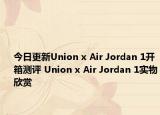 今日更新Union x Air Jordan 1开箱测评 Union x Air Jordan 1实物欣赏