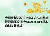 今日更新CLOTx NIKE AF1白丝绸还能购买吗 耐克CLOT x AF1日本店铺发售地址