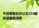 今日更新长沙公交216路改道最新消息