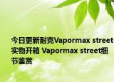 今日更新耐克Vapormax street实物开箱 Vapormax street细节鉴赏