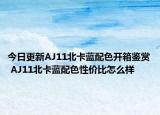 今日更新AJ11北卡蓝配色开箱鉴赏 AJ11北卡蓝配色性价比怎么样