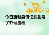 今日更新身份证快到期了办理流程