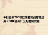 今日更新700块以内的实战球鞋盘点 700块能买什么好的实战鞋