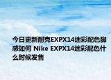 今日更新耐克EXPX14迷彩配色脚感如何 Nike EXPX14迷彩配色什么时候发售