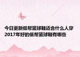 今日更新低帮篮球鞋适合什么人穿 2017年好的低帮篮球鞋有哪些