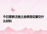 今日更新注销土地使用证要交什么材料