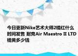 今日更新Nike艺术大师2橘红什么时间发售 耐克Air Maestro II LTD橘黄多少钱
