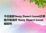 今日更新Yeezy Desert boost沙漠靴开箱测评 Yeezy Desert boost偏码吗