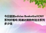 今日更新adidas BasketballCNY 系列好看吗 阿迪达斯狗年别注系列多少钱