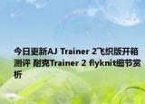 今日更新AJ Trainer 2飞织版开箱测评 耐克Trainer 2 flyknit细节赏析