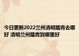 今日更新2022兰州清明踏青去哪好 清明兰州踏青到哪里好