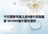 今日更新韦德之道6端午实物鉴赏 WOW6端午细节赏析
