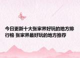 今日更新十大张家界好玩的地方排行榜 张家界最好玩的地方推荐