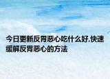 今日更新反胃恶心吃什么好,快速缓解反胃恶心的方法
