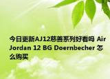 今日更新AJ12慈善系列好看吗 Air Jordan 12 BG Doernbecher 怎么购买