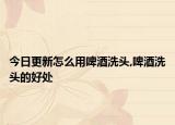 今日更新怎么用啤酒洗头,啤酒洗头的好处