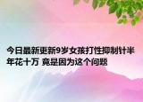 今日最新更新9岁女孩打性抑制针半年花十万 竟是因为这个问题