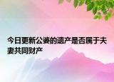 今日更新公婆的遗产是否属于夫妻共同财产