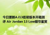 今日更新AJ13低帮版本开箱测评 Air Jordan 13 Low细节鉴赏