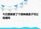 今日更新娶了个精神病妻子可以离婚吗