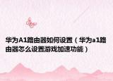 华为A1路由器如何设置（华为a1路由器怎么设置游戏加速功能）