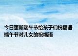今日更新端午节给孩子们祝福语 端午节对儿女的祝福语