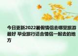 今日更新2022暑假情侣去哪里旅游最好 毕业旅行适合情侣一起去的地方