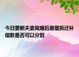 今日更新夫妻离婚后房屋拆迁补偿款是否可以分割