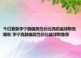 今日更新李宁颜值高性价比高的篮球鞋有哪些 李宁高颜值高性价比篮球鞋推荐