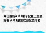 今日更新AJ11哪个配色上脚最好看 AJ11最受欢迎配色排名