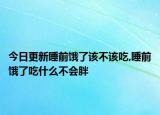 今日更新睡前饿了该不该吃,睡前饿了吃什么不会胖