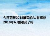 今日更新2018难买的AJ有哪些 2018年AJ更难买了吗