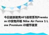今日更新耐克AF1低帮系列Premium iD实物开箱 Nike Air Force 1 Low Premium iD细节鉴赏