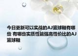 今日更新可以实战的AJ篮球鞋有哪些 有哪些实质性能强高性价比的AJ篮球鞋