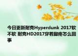 今日更新耐克Hyperdunk 2017软不软 耐克HD2017穿着脚疼怎么回事