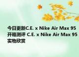 今日更新C.E. x Nike Air Max 95开箱测评 C.E. x Nike Air Max 95实物欣赏