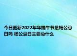 今日更新2022年年端午节是杨公忌日吗 杨公忌日主要忌什么