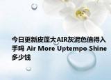 今日更新皮蓬大AIR灰泥色值得入手吗 Air More Uptempo Shine多少钱