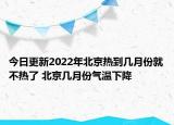 今日更新2022年北京热到几月份就不热了 北京几月份气温下降