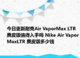 今日更新耐克Air VaporMax LTR 麂皮版值得入手吗 Nike Air VaporMaxLTR 麂皮版多少钱