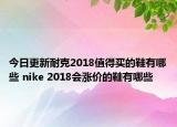 今日更新耐克2018值得买的鞋有哪些 nike 2018会涨价的鞋有哪些