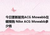 今日更新耐克ACG Mowabb在哪预购 Nike ACG Mowabb多少钱