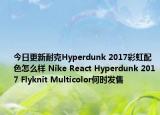 今日更新耐克Hyperdunk 2017彩虹配色怎么样 Nike React Hyperdunk 2017 Flyknit Multicolor何时发售