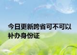 今日更新跨省可不可以补办身份证