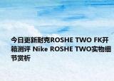 今日更新耐克ROSHE TWO FK开箱测评 Nike ROSHE TWO实物细节赏析