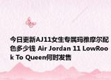 今日更新AJ11女生专属玛雅摩尔配色多少钱 Air Jordan 11 LowRook To Queen何时发售