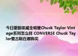 今日更新匡威全明星Chuck Taylor Vintage系列怎么样 CONVERSE Chuck Taylor复古鞋在哪购买