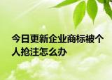 今日更新企业商标被个人抢注怎么办