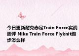 今日更新耐克赤足Train Force实战测评 Nike Train Force Flyknit跑步怎么样