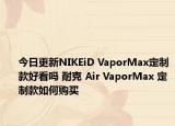 今日更新NIKEiD VaporMax定制款好看吗 耐克 Air VaporMax 定制款如何购买